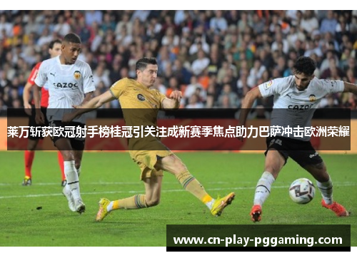 莱万斩获欧冠射手榜桂冠引关注成新赛季焦点助力巴萨冲击欧洲荣耀