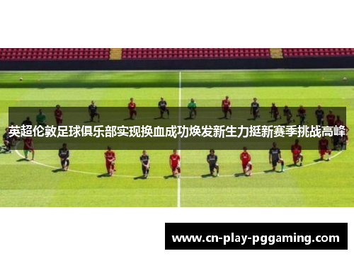 英超伦敦足球俱乐部实现换血成功焕发新生力挺新赛季挑战高峰