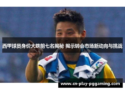 西甲球员身价大跌前七名揭秘 揭示转会市场新动向与挑战