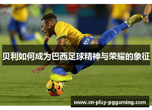 贝利如何成为巴西足球精神与荣耀的象征