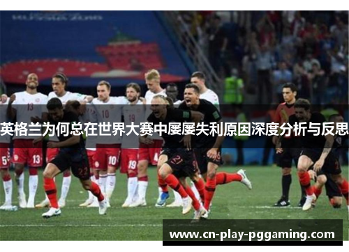 英格兰为何总在世界大赛中屡屡失利原因深度分析与反思