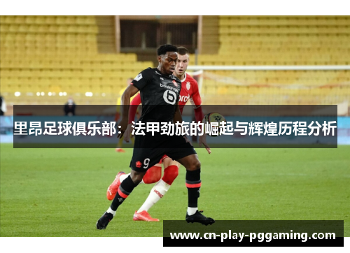 里昂足球俱乐部：法甲劲旅的崛起与辉煌历程分析
