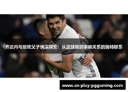 齐达内与恩佐父子情深探索：从足球场到家庭关系的独特联系