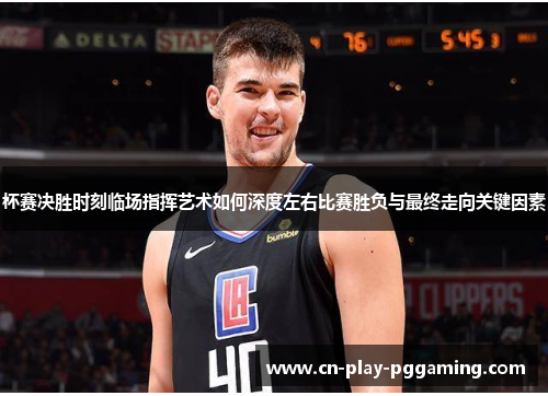 杯赛决胜时刻临场指挥艺术如何深度左右比赛胜负与最终走向关键因素 杯赛决胜时刻临场指挥艺术如何深度左右比赛胜负与最终走向关键因素