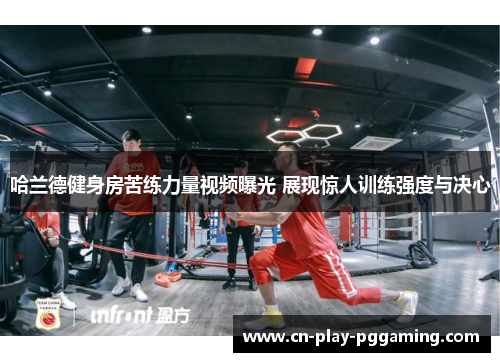 哈兰德健身房苦练力量视频曝光 展现惊人训练强度与决心 哈兰德健身房苦练力量视频曝光 展现惊人训练强度与决心