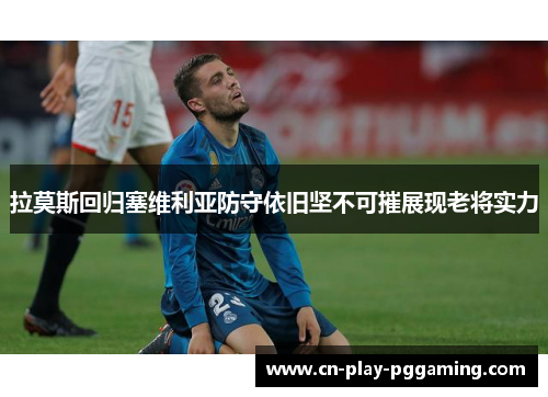 拉莫斯回归塞维利亚防守依旧坚不可摧展现老将实力 拉莫斯回归塞维利亚防守依旧坚不可摧展现老将实力